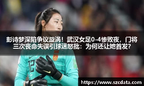 彭诗梦深陷争议漩涡！武汉女足0-4惨败夜，门将三次丧命失误引球迷怒批：为何还让她首发？