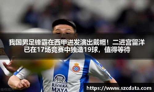 我国男足锋霸在西甲迸发演出戴帽！二进宫留洋已在17场竞赛中独造19球，值得等待